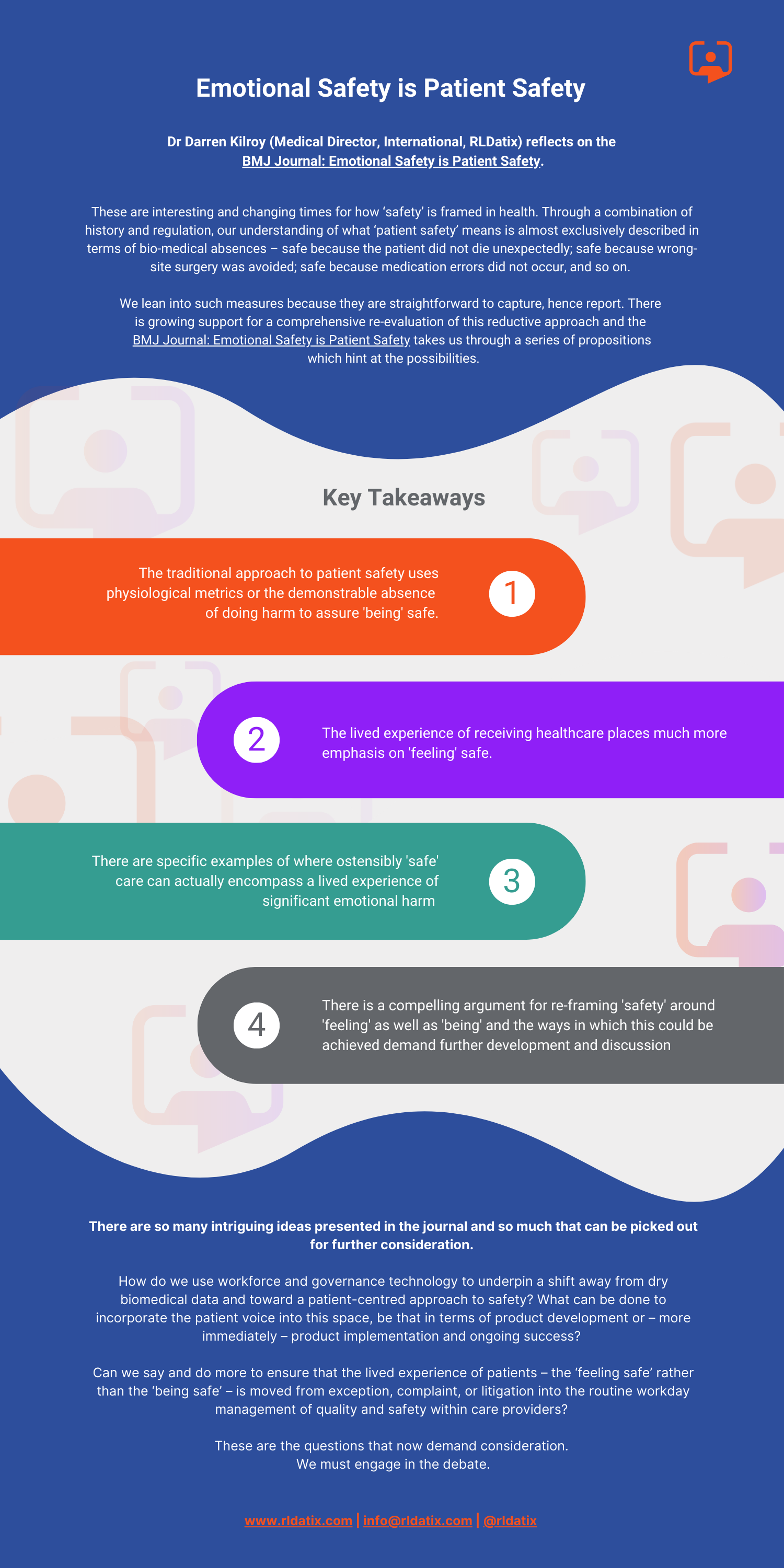 Dr Darren Kilroy (Medical Director, International, RLDatix) reflects on the BMJ Journal: Emotional Safety is Patient Safety. These are interesting and changing times for how ‘safety’ is framed in health. Through a combination of history and regulation, our understanding of what ‘patient safety’ means is almost exclusively described in terms of bio-medical absences – safe because the patient did not die unexpectedly; safe because wrongsite surgery was avoided; safe because medication errors did not occur, and so on. We lean into such measures because they are straightforward to capture, hence report. There is growing support for a comprehensive re-evaluation of this reductive approach and the BMJ Journal: Emotional Safety is Patient Safety takes us through a series of propositions which hint at the possibilities. 1. The traditional approach to patient safety uses physiological metrics or the demonstrable absence of doing harm to assure 'being' safe. 2. The lived experience of receiving healthcare places much more emphasis on 'feeling' safe. 3. There are specific examples of where ostensibly 'safe' care can actually encompass a lived experience of significant emotional harm 4. There is a compelling argument for re-framing 'safety' around 'feeling' as well as 'being' and the ways in which this could be achieved demand further development and discussion There are so many intriguing ideas presented in the journal and so much that can be picked out for further consideration. How do we use workforce and governance technology to underpin a shift away from dry biomedical data and toward a patient-centred approach to safety? What can be done to incorporate the patient voice into this space, be that in terms of product development or – more immediately – product implementation and ongoing success? Can we say and do more to ensure that the lived experience of patients – the ‘feeling safe’ rather than the ‘being safe’ – is moved from exception, complaint, or litigation into the routine workday management of quality and safety within care providers? These are the questions that now demand consideration. We must engage in the debate.